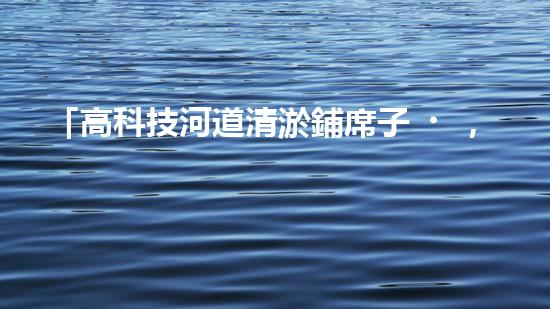 「高科技河道清淤鋪席子，輕松解決河道淤積難題！」